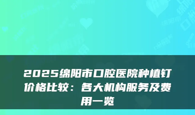 2025绵阳市口腔医院种植钉价格比较：各大机构服务及费用一览