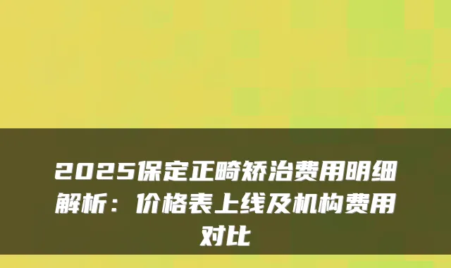 2025保定正畸矫治费用明细解析:价格表上线及机构费用对比
