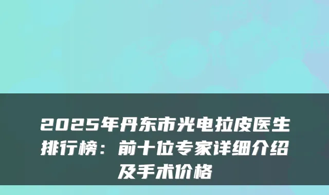 2025年丹东市光电拉皮医生排行榜：前十位专家详细介绍及手术价格