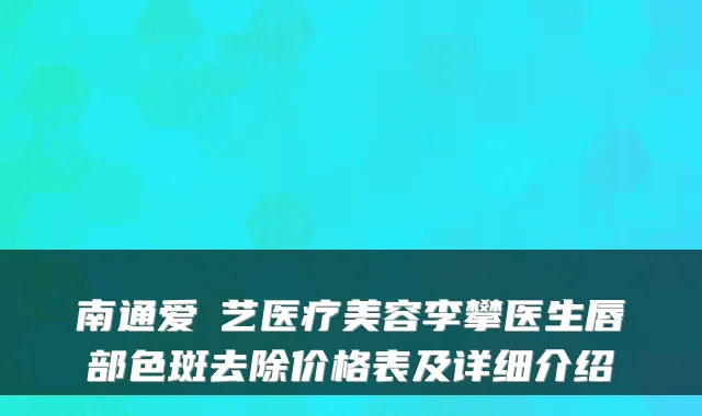 南通爱婍艺医疗美容李攀医生唇部色斑去除价格表及详细介绍