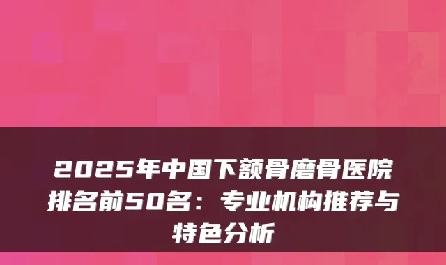 2025年中国下额骨磨骨医院排名前50名：专业机构推荐与特色分析