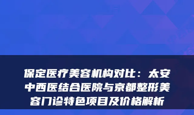 保定医疗美容机构对比：太安中西医结合医院与京都整形美容门诊特色项目及价格解析