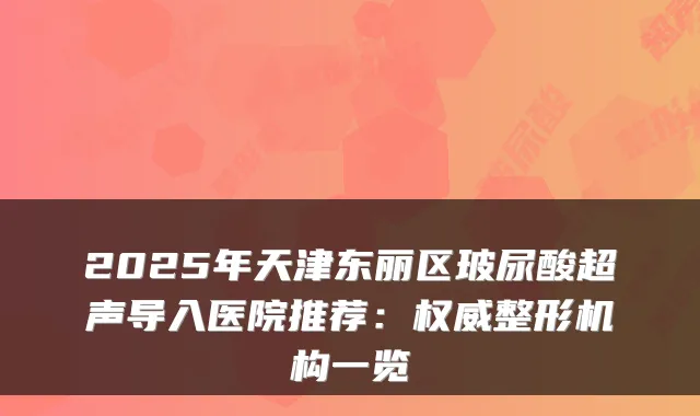 2025年天津东丽区玻尿酸超声导入医院推荐:整形机构一览