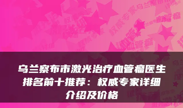 乌兰察布市激光治疗血管瘤医生排名前十推荐:权威专家详细介绍及价格