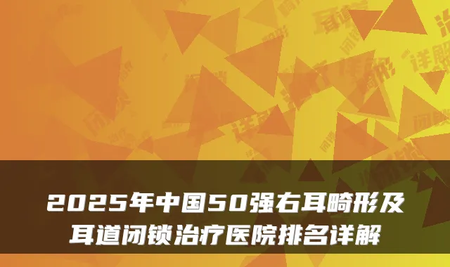 2025年中国50强右耳畸形及耳道闭锁治疗医院排名详解
