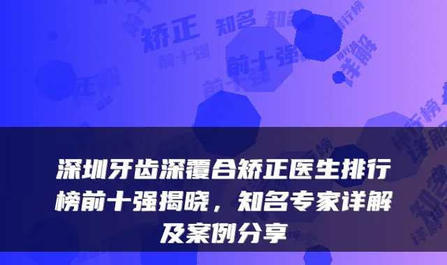 深圳牙齿深覆合矫正医生排行榜前十强揭晓,知名专家详解及案例分享