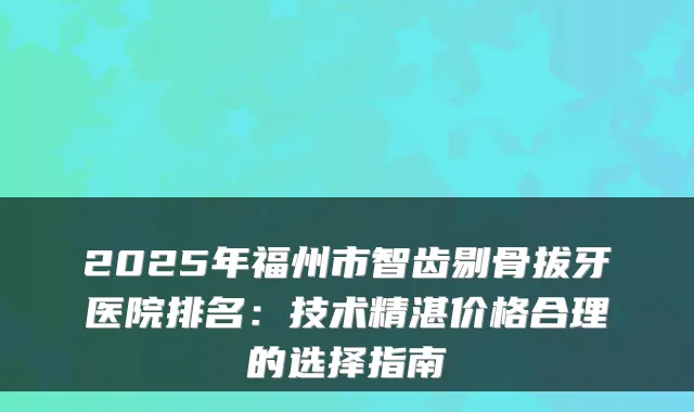 2025年福州市智齿剔骨拔牙医院排名：技术精湛价格合理的选择指南