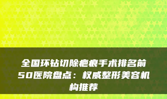 全国环钻切除疤痕手术排名前50医院盘点:整形美容机构推荐