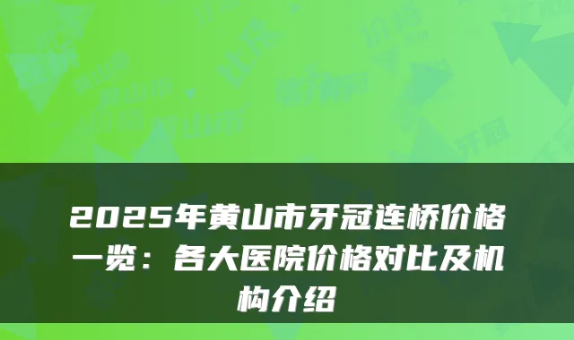 2025年黄山市牙冠连桥价格一览：各大医院价格对比及机构介绍