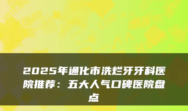 2025年通化市洗烂牙牙科医院推荐：五大人气口碑医院盘点