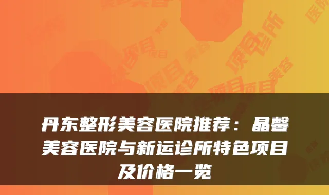 丹东整形美容医院推荐:晶馨美容医院与新运诊所特色项目及价格一览