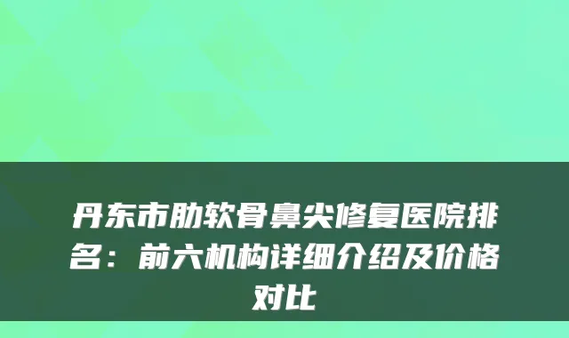丹东市肋软骨鼻尖修复医院排名：前六机构详细介绍及价格对比
