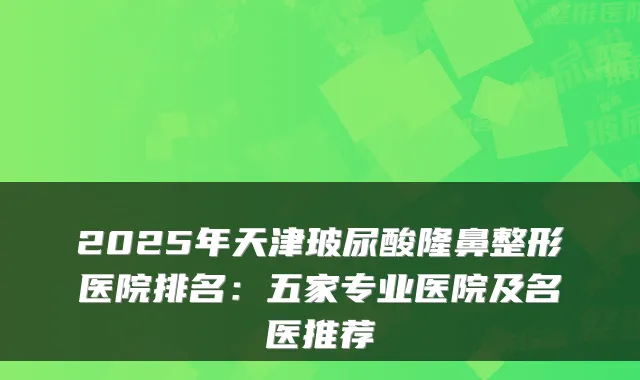2025年天津玻尿酸隆鼻整形医院排名：五家专业医院及名医推荐