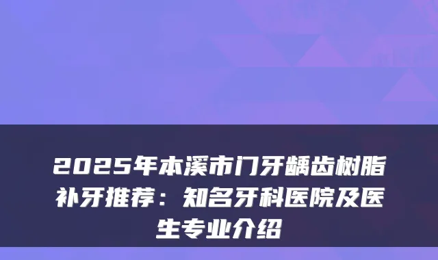 2025年本溪市门牙龋齿树脂补牙推荐：知名牙科医院及医生专业介绍