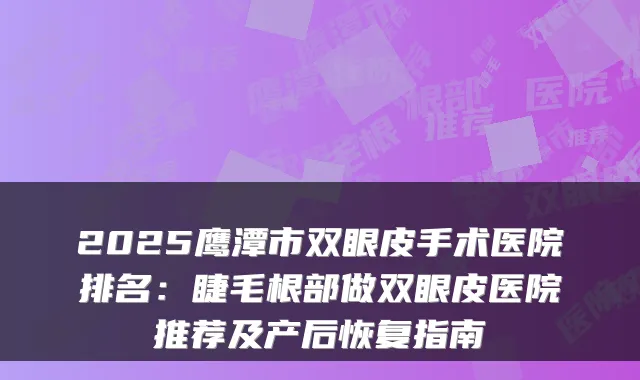 2025鹰潭市双眼皮手术医院排名：睫毛根部做双眼皮医院推荐及产后恢复指南