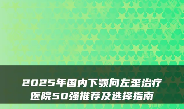 2025年国内下颚向左歪医院50强推荐及选择指南