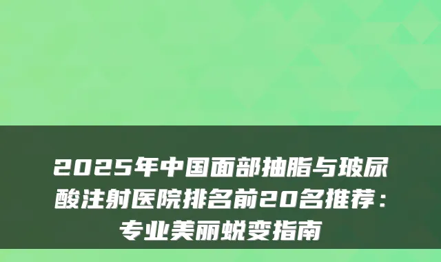2025年中国面部抽脂与玻尿酸注射医院排名前20名推荐：专业美丽蜕变指南