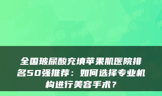 全国玻尿酸充填苹果肌医院排名50强推荐：如何选择专业机构进行美容手术？