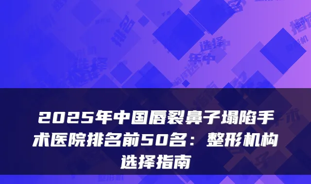 2025年中国唇裂鼻子塌陷手术医院排名前50名:整形机构选择指南