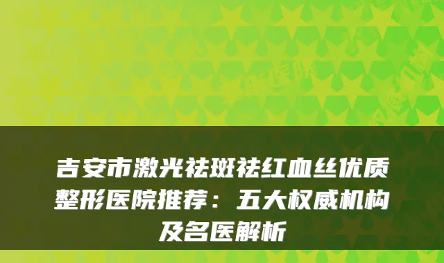 吉安市激光祛斑祛红血丝优质整形医院推荐:五大机构及名医解析