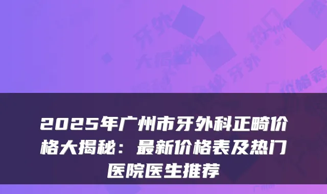2025年广州市牙外科正畸价格大揭秘:新价格表及热门医院医生推荐