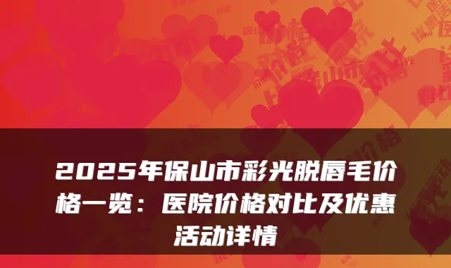 2025年保山市彩光脱唇毛价格一览:医院价格对比及优惠活动详情