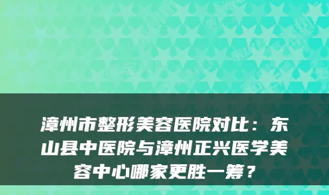 漳州市整形美容医院对比:东山县中医院与漳州正兴医学美容中心哪家更胜一筹?