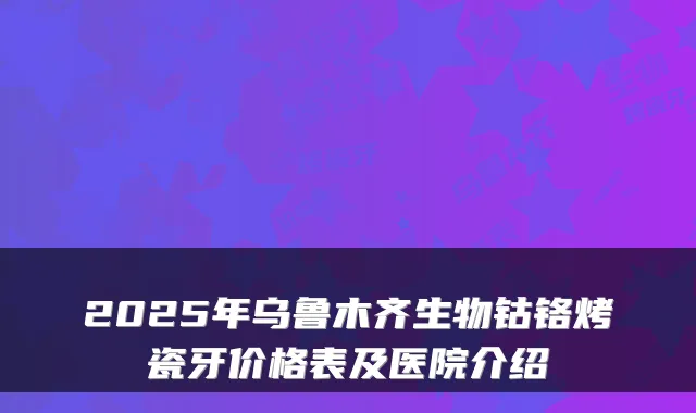 2025年乌鲁木齐生物钴铬烤瓷牙价格表及医院介绍
