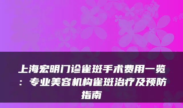 上海宏明门诊雀斑手术费用一览：专业美容机构雀斑及预防指南