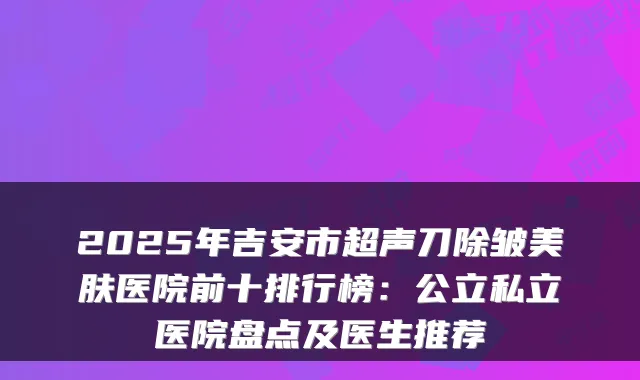 2025年吉安市超声刀除皱美肤医院前十排行榜:公立私立医院盘点及医生推荐