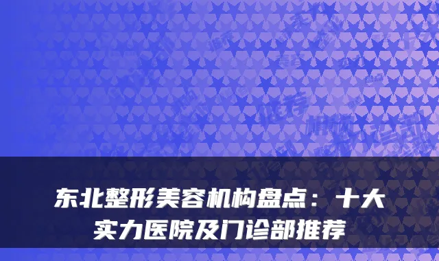 东北整形美容机构盘点：十大实力医院及门诊部推荐