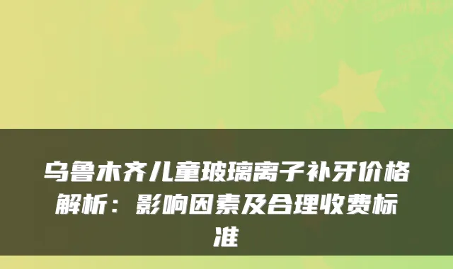 乌鲁木齐儿童玻璃离子补牙价格解析：影响因素及合理收费标准
