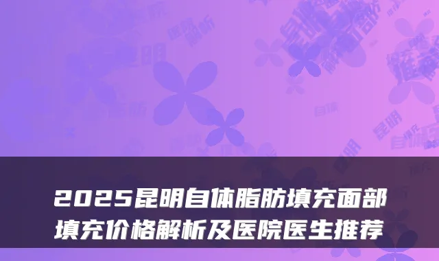 2025昆明自体脂肪填充面部填充价格解析及医院医生推荐