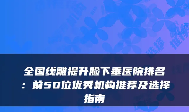 全国线雕提升脸下垂医院排名：前50位优秀机构推荐及选择指南