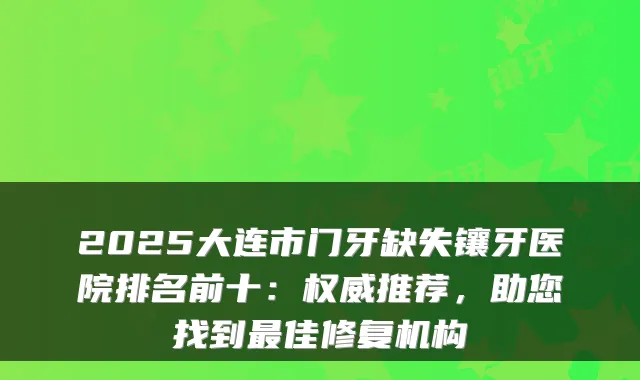 2025大连市门牙缺失镶牙医院排名前十:推荐,助您找到佳修复机构