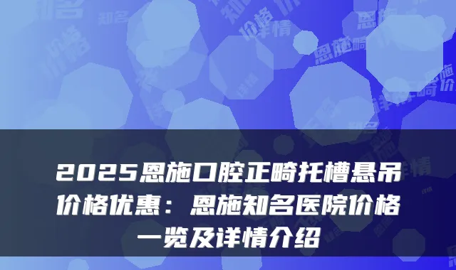 2025恩施口腔正畸托槽悬吊价格优惠：恩施知名医院价格一览及详情介绍