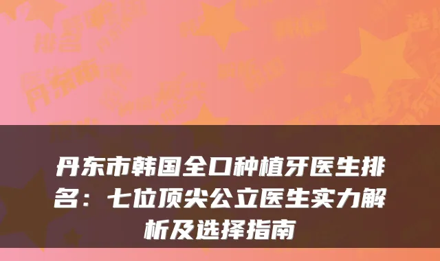 丹东市韩国全口种植牙医生排名:七位顶尖公立医生实力解析及选择指南