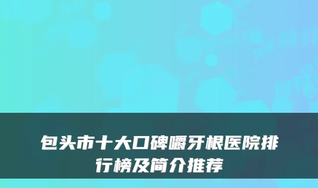 包头市十大口碑嚼牙根医院排行榜及简介推荐