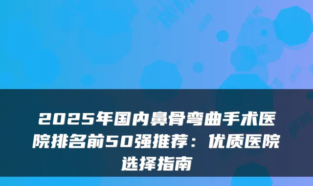 2025年国内鼻骨弯曲手术医院排名前50强推荐:优质医院选择指南
