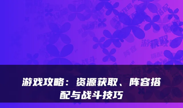 游戏攻略:资源获取、阵容搭配与战斗技巧
