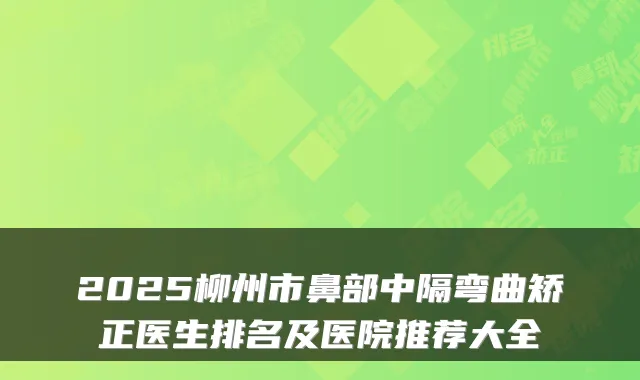 2025柳州市鼻部中隔弯曲矫正医生排名及医院推荐大全