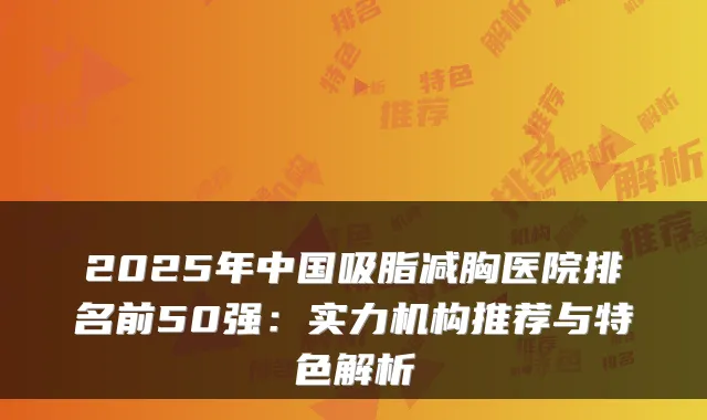 2025年中国吸脂减胸医院排名前50强：实力机构推荐与特色解析
