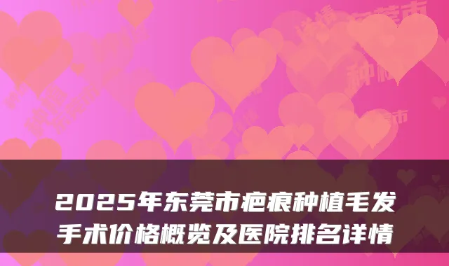 2025年东莞市疤痕种植毛发手术价格概览及医院排名详情