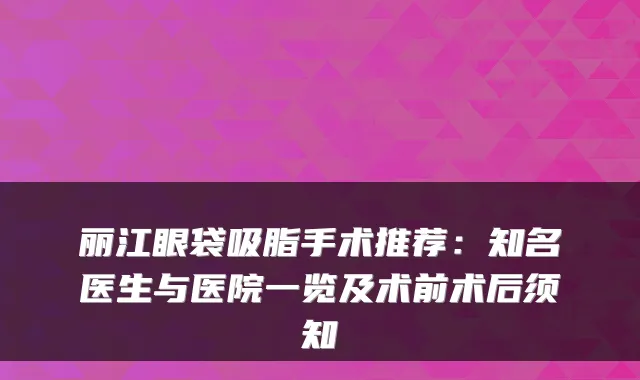 丽江眼袋吸脂手术推荐:知名医生与医院一览及术前术后须知