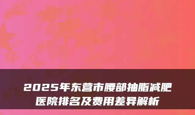 2025年东营市腰部抽脂减肥医院排名及费用差异解析