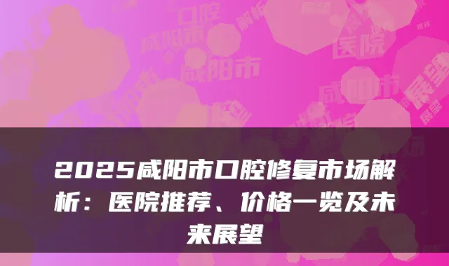 2025咸阳市口腔修复市场解析:医院推荐、价格一览及未来展望