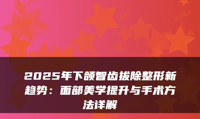 2025年下颌智齿拔除整形新趋势：面部美学提升与手术方法详解