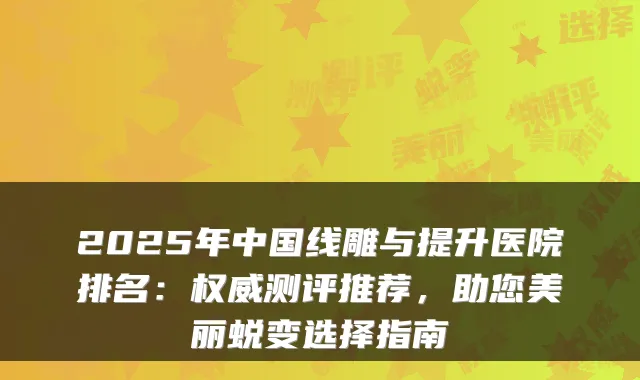 2025年中国线雕与提升医院排名：测评推荐，助您美丽蜕变选择指南