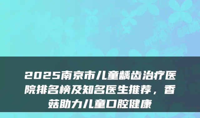 2025南京市儿童龋齿医院排名榜及知名医生推荐，香菇助力儿童口腔健康