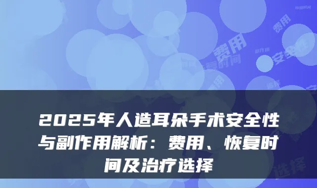 2025年人造耳朵手术安全性与副作用解析:费用、恢复时间及选择